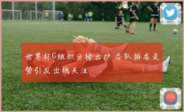 世界杯G组积分榜出炉 各队排名走势引发出线关注